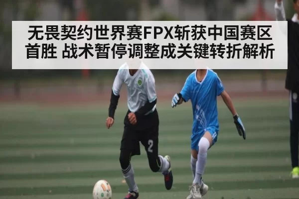 无畏契约世界赛FPX斩获中国赛区首胜 战术暂停调整成关键转折解析